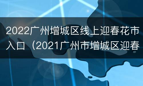 2022广州增城区线上迎春花市入口（2021广州市增城区迎春花市还会举办吗）