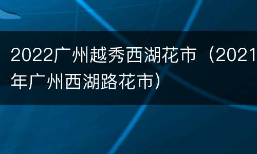 2022广州越秀西湖花市（2021年广州西湖路花市）