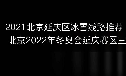2021北京延庆区冰雪线路推荐 北京2022年冬奥会延庆赛区三大项目