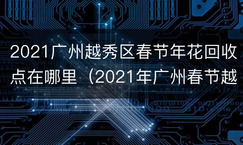 2021广州越秀区春节年花回收点在哪里（2021年广州春节越秀花市）