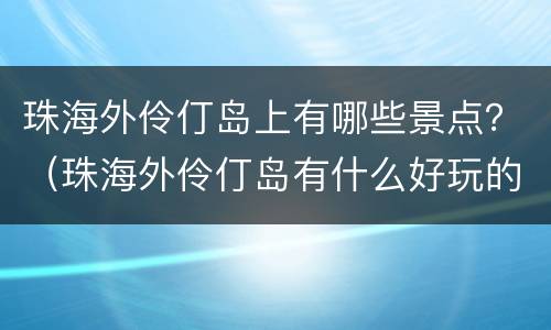 珠海外伶仃岛上有哪些景点？（珠海外伶仃岛有什么好玩的地方）
