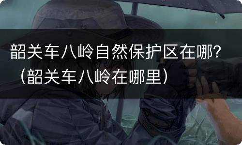 韶关车八岭自然保护区在哪？（韶关车八岭在哪里）