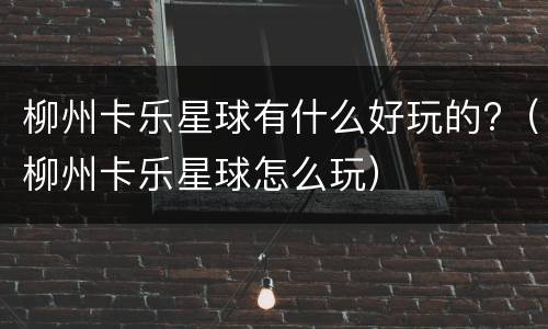 柳州卡乐星球有什么好玩的?（柳州卡乐星球怎么玩）