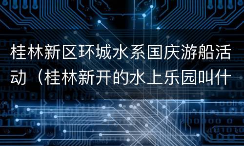 桂林新区环城水系国庆游船活动（桂林新开的水上乐园叫什么）