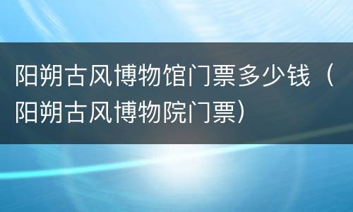 阳朔古风博物馆门票多少钱（阳朔古风博物院门票）