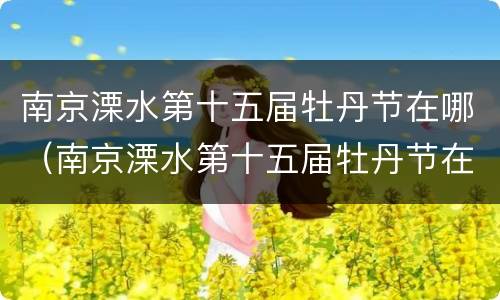 南京溧水第十五届牡丹节在哪（南京溧水第十五届牡丹节在哪举行）