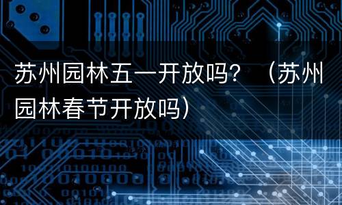 苏州园林五一开放吗？（苏州园林春节开放吗）