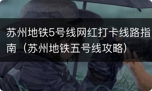 苏州地铁5号线网红打卡线路指南（苏州地铁五号线攻略）