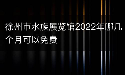 徐州市水族展览馆2022年哪几个月可以免费