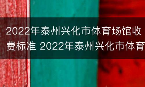 2022年泰州兴化市体育场馆收费标准 2022年泰州兴化市体育场馆收费标准是多少