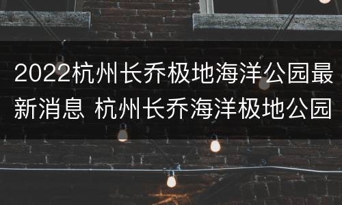 2022杭州长乔极地海洋公园最新消息 杭州长乔海洋极地公园攻略
