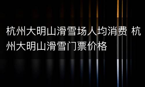 杭州大明山滑雪场人均消费 杭州大明山滑雪门票价格