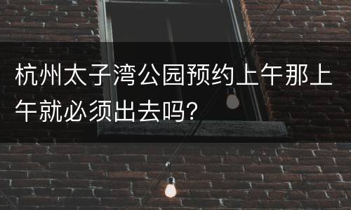 杭州太子湾公园预约上午那上午就必须出去吗？