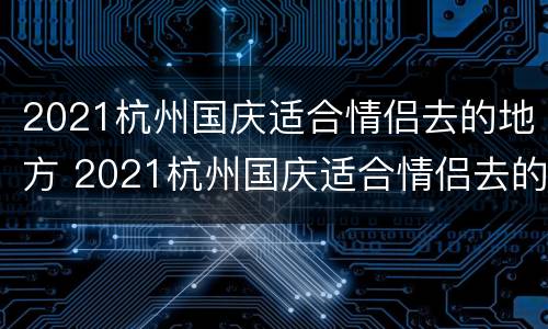 2021杭州国庆适合情侣去的地方 2021杭州国庆适合情侣去的地方是