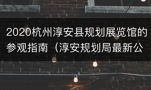 2020杭州淳安县规划展览馆的参观指南（淳安规划局最新公示）