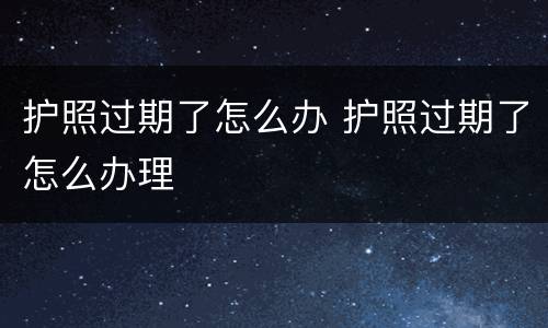 护照过期了怎么办 护照过期了怎么办理