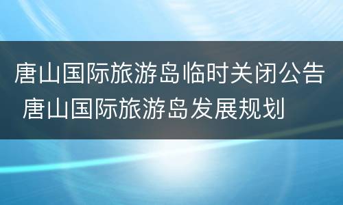 唐山国际旅游岛临时关闭公告 唐山国际旅游岛发展规划