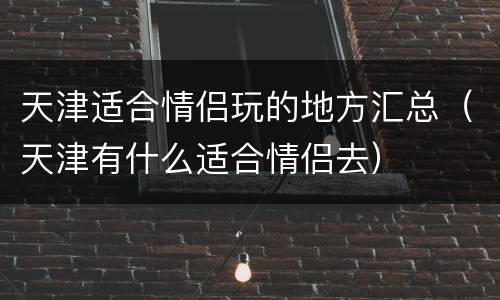 天津适合情侣玩的地方汇总（天津有什么适合情侣去）