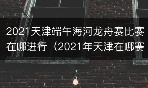 2021天津端午海河龙舟赛比赛在哪进行（2021年天津在哪赛龙舟）