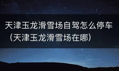 天津玉龙滑雪场自驾怎么停车（天津玉龙滑雪场在哪）