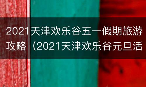 2021天津欢乐谷五一假期旅游攻略（2021天津欢乐谷元旦活动）