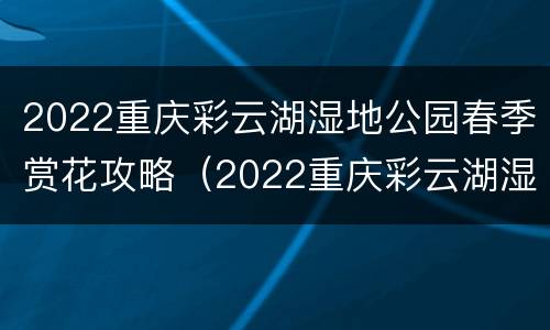 2022重庆彩云湖湿地公园春季赏花攻略（2022重庆彩云湖湿地公园春季赏花攻略图）