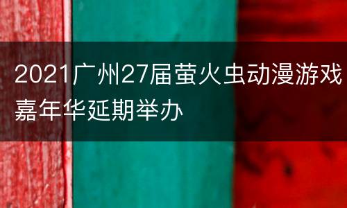 2021广州27届萤火虫动漫游戏嘉年华延期举办
