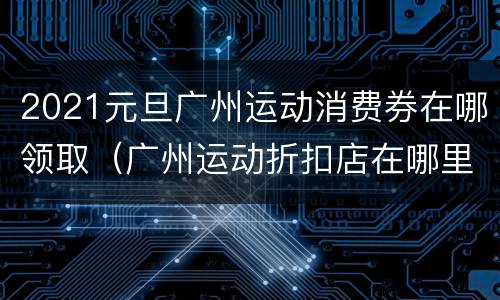 2021元旦广州运动消费券在哪领取（广州运动折扣店在哪里）