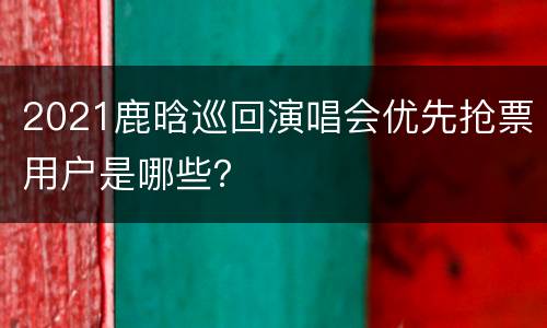 2021鹿晗巡回演唱会优先抢票用户是哪些？