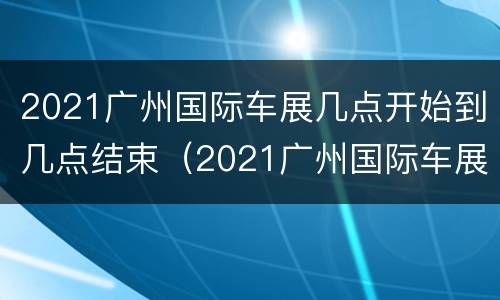 2021广州国际车展几点开始到几点结束（2021广州国际车展几点开始到几点结束呢）