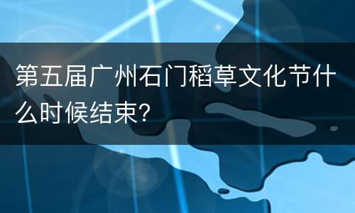 第五届广州石门稻草文化节什么时候结束？