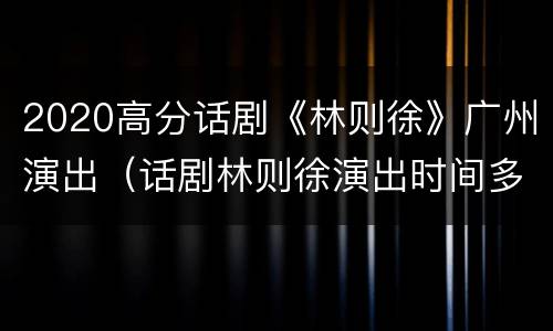 2020高分话剧《林则徐》广州演出（话剧林则徐演出时间多长）