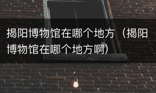 揭阳博物馆在哪个地方（揭阳博物馆在哪个地方啊）