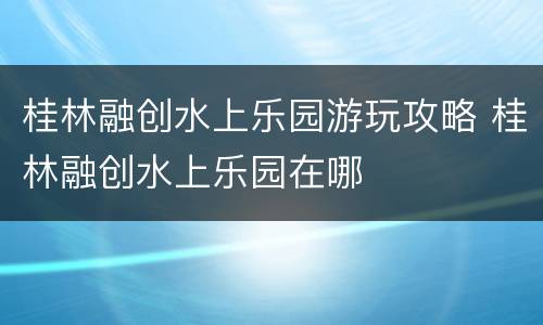 桂林融创水上乐园游玩攻略 桂林融创水上乐园在哪