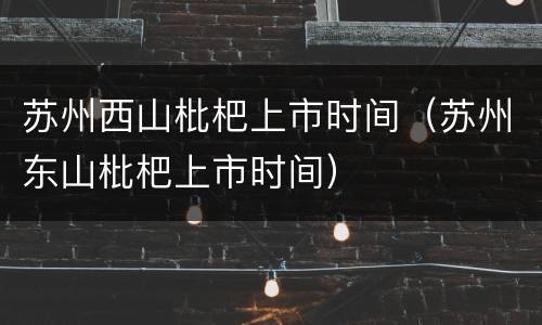 苏州西山枇杷上市时间（苏州东山枇杷上市时间）