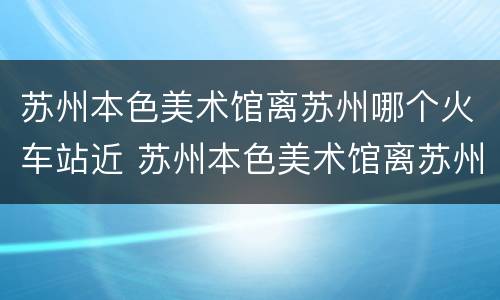 苏州本色美术馆离苏州哪个火车站近 苏州本色美术馆离苏州哪个火车站近