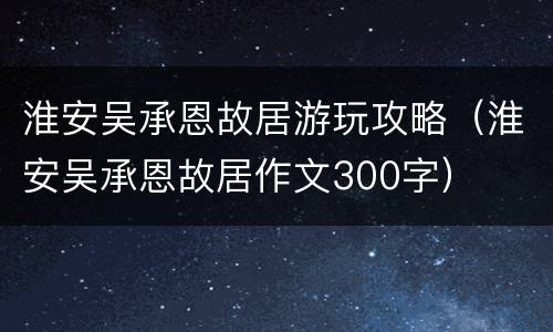 淮安吴承恩故居游玩攻略（淮安吴承恩故居作文300字）