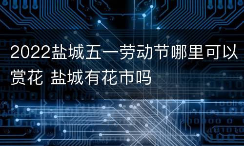 2022盐城五一劳动节哪里可以赏花 盐城有花市吗