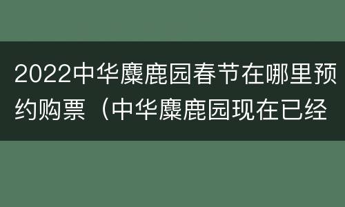 2022中华麋鹿园春节在哪里预约购票（中华麋鹿园现在已经开放吗?）