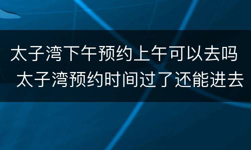 太子湾下午预约上午可以去吗 太子湾预约时间过了还能进去吗
