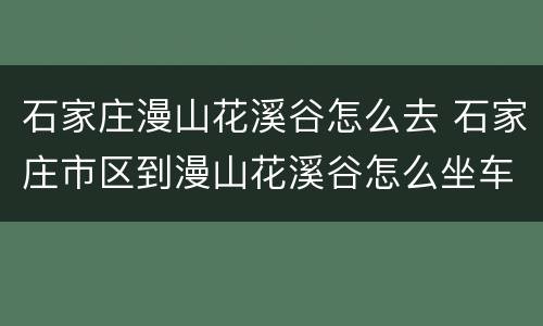 石家庄漫山花溪谷怎么去 石家庄市区到漫山花溪谷怎么坐车方便