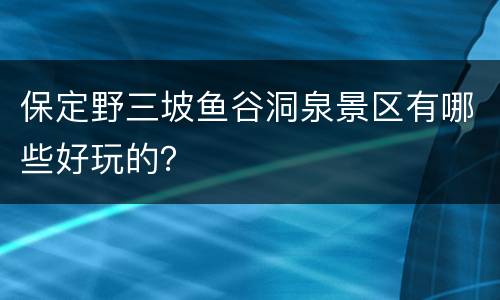 保定野三坡鱼谷洞泉景区有哪些好玩的？