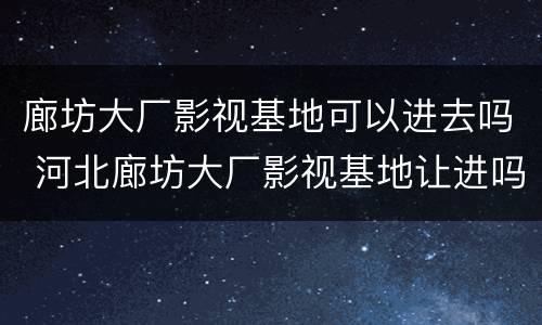 廊坊大厂影视基地可以进去吗 河北廊坊大厂影视基地让进吗
