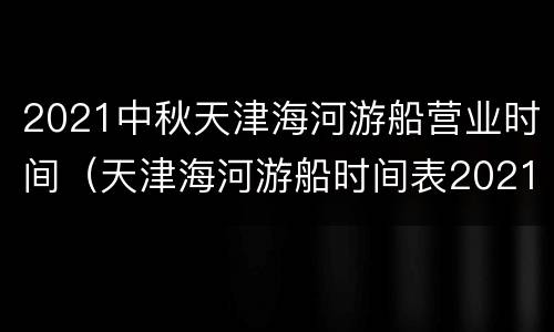 2021中秋天津海河游船营业时间（天津海河游船时间表2021）