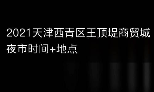 2021天津西青区王顶堤商贸城夜市时间+地点