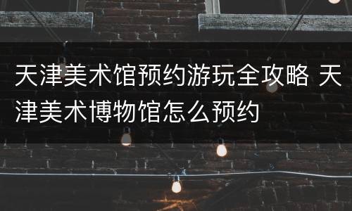 天津美术馆预约游玩全攻略 天津美术博物馆怎么预约