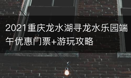 2021重庆龙水湖寻龙水乐园端午优惠门票+游玩攻略