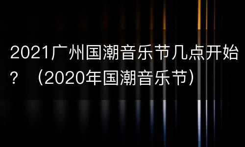 2021广州国潮音乐节几点开始？（2020年国潮音乐节）