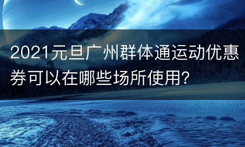2021元旦广州群体通运动优惠券可以在哪些场所使用？