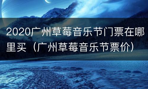 2020广州草莓音乐节门票在哪里买（广州草莓音乐节票价）